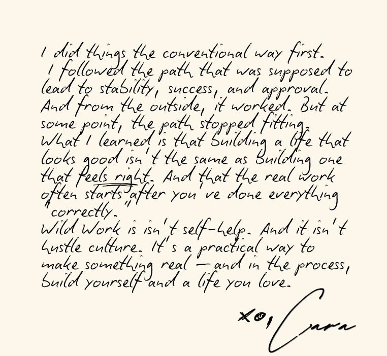 I did things the conventional way first.
 I followed the path that was supposed to lead to stability, success, and approval. And from the outside, it worked. But at some point, the path stopped fitting.
What I learned is that building a life that looks good isn’t the same as building one that feels right. And that the real work often starts after you’ve done everything “correctly.”
Wild Work is isn’t self-help. And it isn’t hustle culture. It’s a practical way to make something real —and in the process, bui